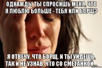 однажды ты спросишь меня, что я люблю больше - тебя или борщ? я отвечу, что борщ. и ты уйдешь, так и не узнав, что со сметанкой...
