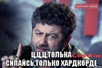  ц,ц,ц,толька сипайсь,только хардкорде