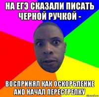 на егэ сказали писать черной ручкой - воспринял как оскорбление and начал перестрелку