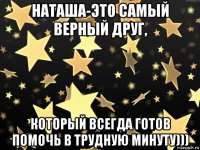 наташа-это самый верный друг, который всегда готов помочь в трудную минуту)))