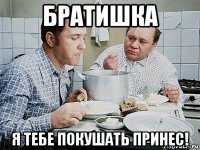 братишка я тебе покушать принес!