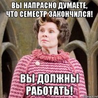 вы напрасно думаете, что семестр закончился! вы должны работать!