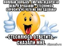 покупаю колбасу, смутила недорогая цена, я продавцу: - стесняюсь спросить из чего же она сделана? - стесняюсь ответить, - сказали мне.