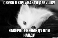 скука я хочу наьти девушку наверное не найду или найду