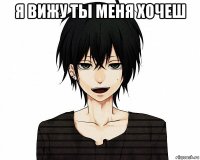 я вижу ты меня хочеш 