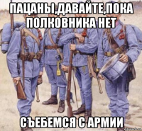пацаны,давайте,пока полковника нет съебемся с армии