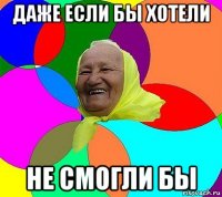 даже если бы хотели не смогли бы