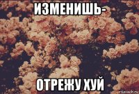 изменишь- отрежу хуй