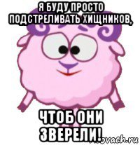я буду просто подстреливать хищников, чтоб они зверели!