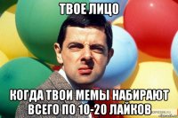 твое лицо когда твои мемы набирают всего по 10-20 лайков