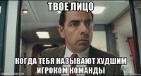 твое лицо когда тебя называют худшим игроком команды