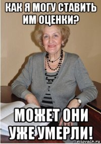 как я могу ставить им оценки? может они уже умерли!