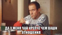  да у меня чай крепче чем ваши отношения