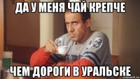 да у меня чай крепче чем дороги в уральске