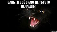 вань , я всё знаю де ты это делаешь ! 