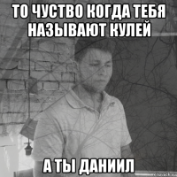 то чуство когда тебя называют кулей а ты даниил