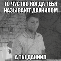 то чуство когда тебя называют даунилом а ты даниил
