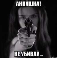 аннушка! не убивай...