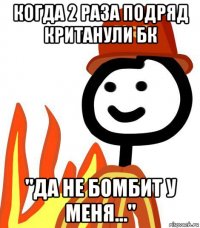 когда 2 раза подряд кританули бк "да не бомбит у меня..."