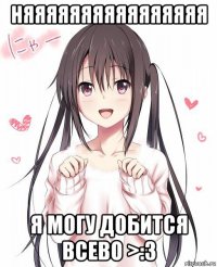 няяяяяяяяяяяяяяяя я могу добится всево >:3