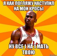 я как погляжу наступил на мои кросы ну все 1 на 1 мать твою