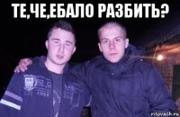 те,че,ебало разбить? 