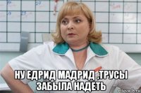  ну едрид мадрид ,трусы забыла надеть