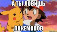 а ты ловишь покемонов
