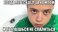 когда пересидел за компом и пытаешься не спалиться
