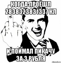 когда проёшл 2838323831337 кл и поймал пикачу за 3 рубля
