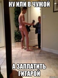 ну или в чужой а заплатить гитарой