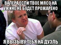 валера,если твое мясо на ужине не будет прожарено я вызыву тебя на дуэль