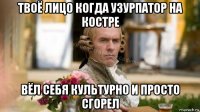 твоё лицо когда узурпатор на костре вёл себя культурно и просто сгорел