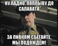 ну ладно, поплыву до салавата за пивком сбегайте, мы подождем!