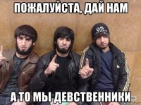 пожалуйста, дай нам а то мы девственники