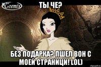 ты че? без подарка? пшел вон с моей страници! lol)