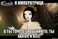 я императрица а ты то кто? а ты никто, ты халоп и всё!