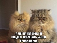  -а мы на курорты не поедем,осваивать бабло прибыльное
