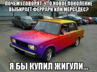 почему говорят, что новое поколение выбирает феррари или мерседес? я бы купил жигули...