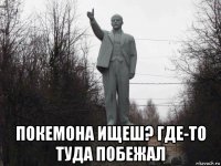  покемона ищеш? где-то туда побежал