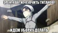 эрен! хватит хуячить титанов! идём уборку делать