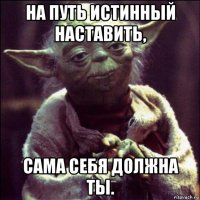 на путь истинный наставить, сама себя должна ты.