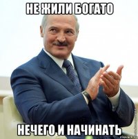 не жили богато нечего и начинать