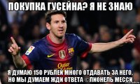 покупка гусейна? я не знаю я думаю 150 рублей много отдавать за него, но мы думаем жди ответа ©лионель месси