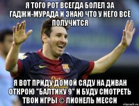 я того рот всегда болел за гаджи-мурада и знаю что у него всё получится я вот приду домой сяду на диван открою "балтику 9" и буду смотреть твои игры © лионель месси