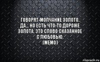 ГОВОРЯТ-МОЛЧАНИЕ ЗОЛОТО. ДА... НО ЕСТЬ ЧТО-ТО ДОРОЖЕ ЗОЛОТА. ЭТО СЛОВО СКАЗАННОЕ С ЛЮБОВЬЮ.
(МЕМО)