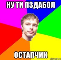 ну ти пздабол остапчик