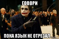 говори пока язык не отрезал . . .