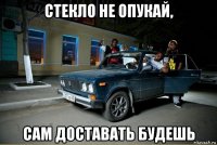 стекло не опукай, сам доставать будешь