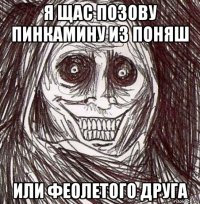 я щас позову пинкамину из поняш или феолетого друга